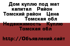 Дом куплю под мат капитал › Район ­ Томский район › Цена ­ 100 000 - Томская обл. Недвижимость » Куплю   . Томская обл.